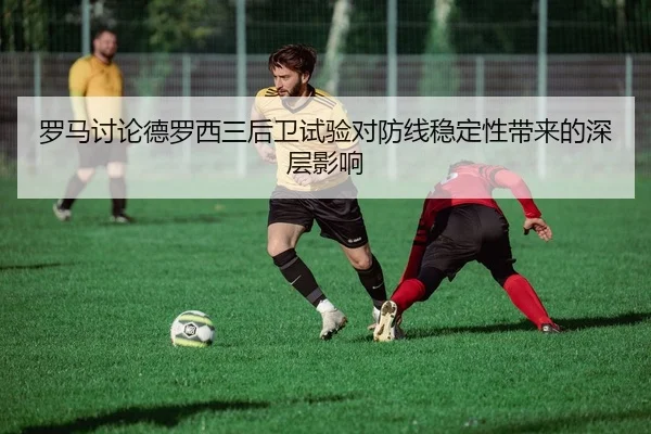 罗马讨论德罗西三后卫试验对防线稳定性带来的深层影响